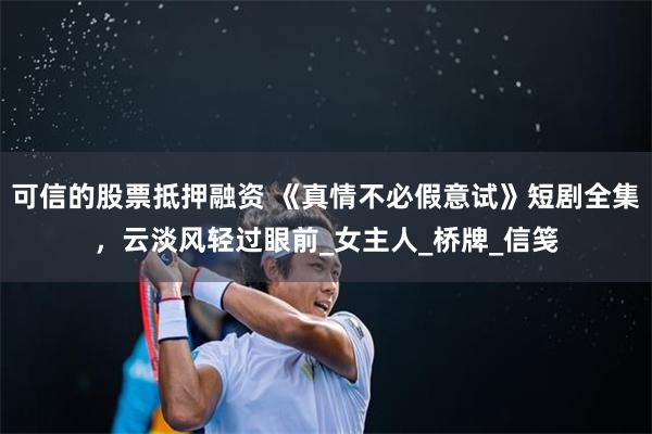 可信的股票抵押融资 《真情不必假意试》短剧全集，云淡风轻过眼前_女主人_桥牌_信笺