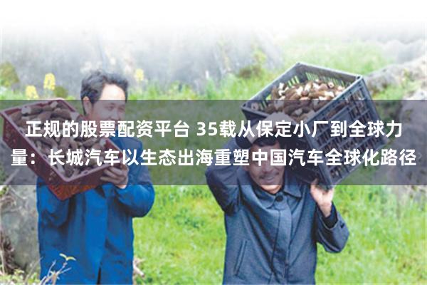 正规的股票配资平台 35载从保定小厂到全球力量：长城汽车以生态出海重塑中国汽车全球化路径