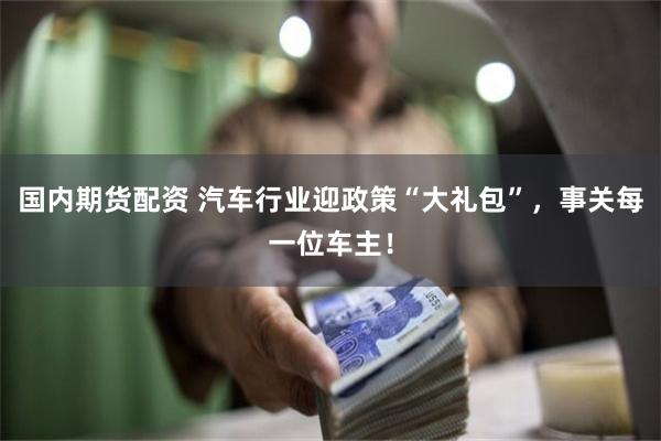 国内期货配资 汽车行业迎政策“大礼包”,事关每一位车主!