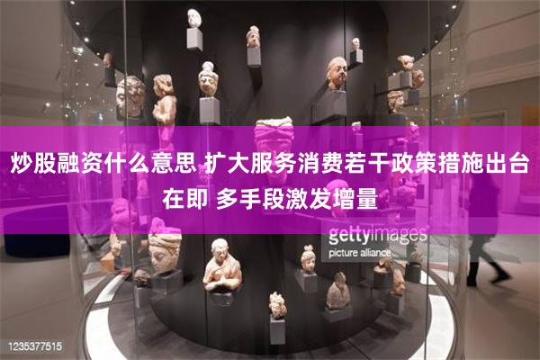 炒股融资什么意思 扩大服务消费若干政策措施出台在即 多手段激发增量