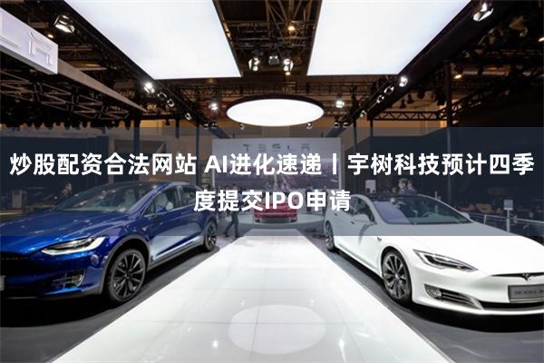 炒股配资合法网站 AI进化速递丨宇树科技预计四季度提交IPO申请