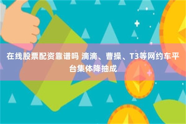 在线股票配资靠谱吗 滴滴、曹操、T3等网约车平台集体降抽成