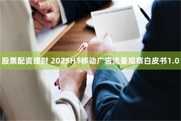 股票配资理财 2025H1移动广告流量观察白皮书1.0