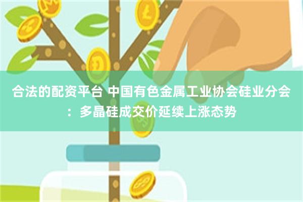 合法的配资平台 中国有色金属工业协会硅业分会：多晶硅成交价延续上涨态势