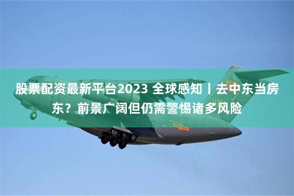 股票配资最新平台2023 全球感知丨去中东当房东？前景广阔但仍需警惕诸多风险