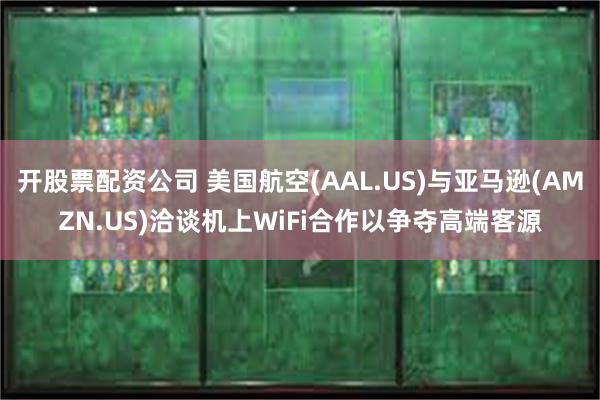 开股票配资公司 美国航空(AAL.US)与亚马逊(AMZN.US)洽谈机上WiFi合作以争夺高端客源