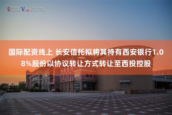 国际配资线上 长安信托拟将其持有西安银行1.08%股份以协议转让方式转让至西投控股