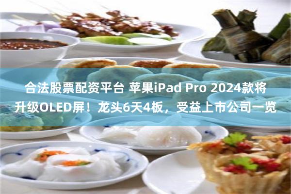 合法股票配资平台 苹果iPad Pro 2024款将升级OLED屏！龙头6天4板，受益上市公司一览