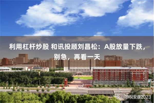 利用杠杆炒股 和讯投顾刘昌松：A股放量下跌，别急，再看一天