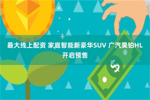 最大线上配资 家庭智能新豪华SUV 广汽昊铂HL开启预售